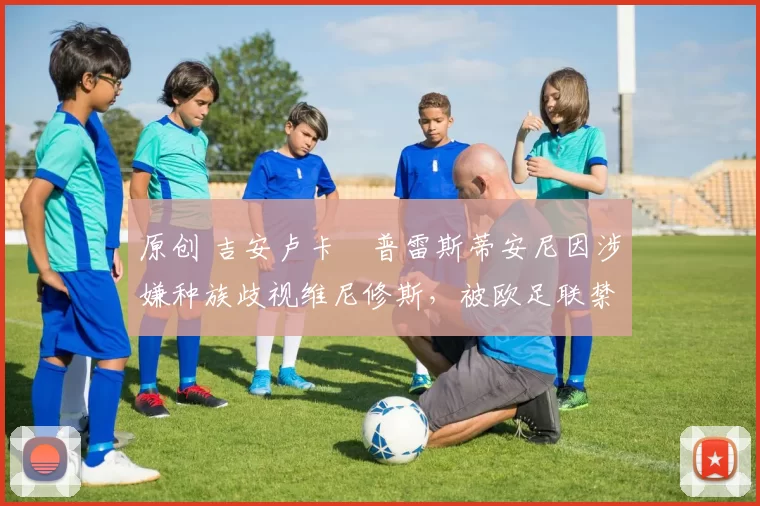 原创 吉安卢卡・普雷斯蒂安尼因涉嫌种族歧视维尼修斯，被欧足联禁赛