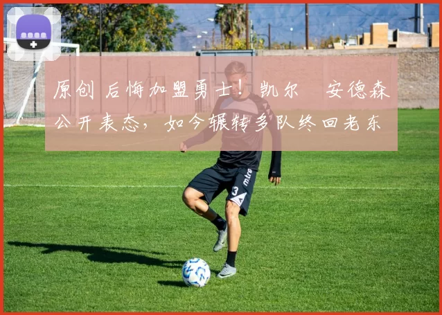 原创 后悔加盟勇士！凯尔・安德森公开表态，如今辗转多队终回老东家