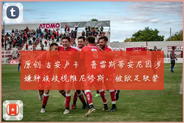 原创 吉安卢卡・普雷斯蒂安尼因涉嫌种族歧视维尼修斯，被欧足联禁赛