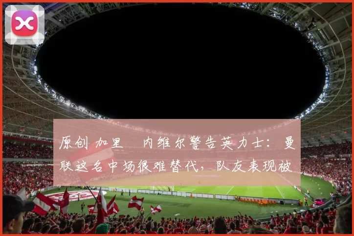 原创 加里・内维尔警告英力士:曼联这名中场很难替代,队友表现被赞 “离谱”