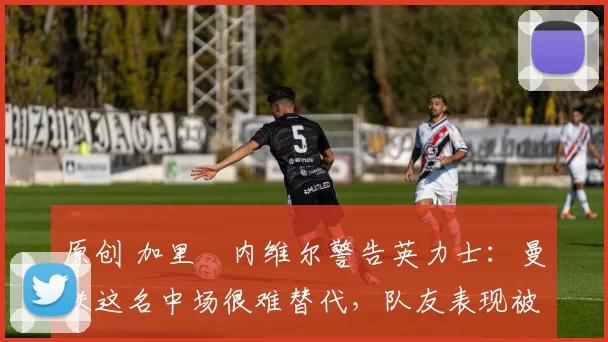 原创 加里・内维尔警告英力士:曼联这名中场很难替代,队友表现被赞 “离谱”