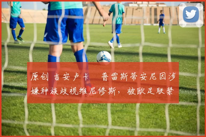 原创 吉安卢卡・普雷斯蒂安尼因涉嫌种族歧视维尼修斯，被欧足联禁赛