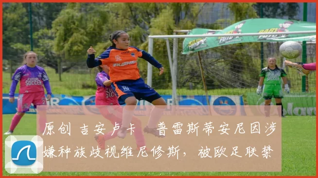 原创 吉安卢卡・普雷斯蒂安尼因涉嫌种族歧视维尼修斯，被欧足联禁赛
