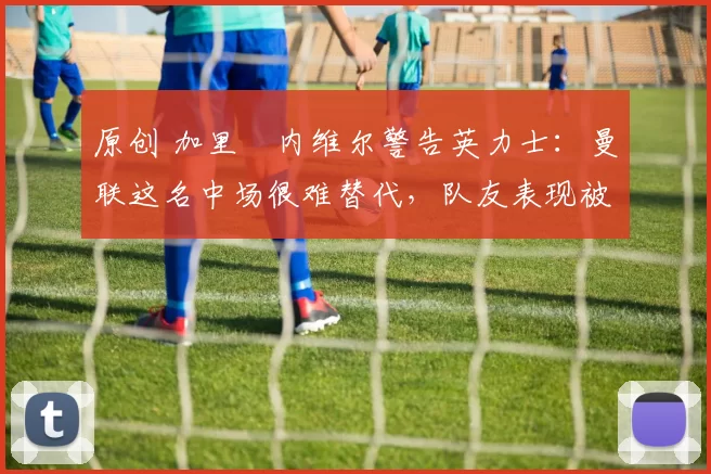 原创 加里・内维尔警告英力士：曼联这名中场很难替代，队友表现被赞 “离谱”