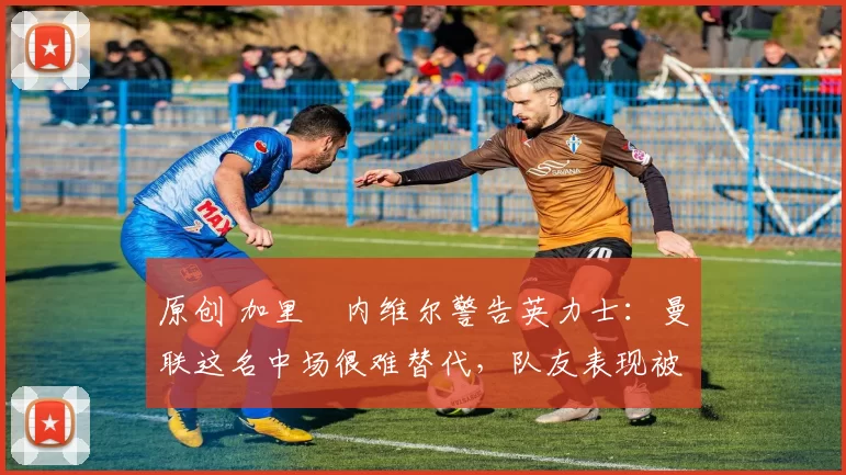 原创 加里・内维尔警告英力士:曼联这名中场很难替代,队友表现被赞 “离谱”