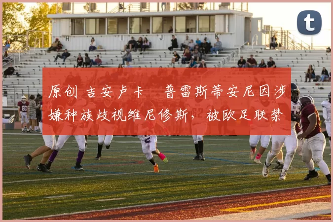 原创 吉安卢卡・普雷斯蒂安尼因涉嫌种族歧视维尼修斯，被欧足联禁赛