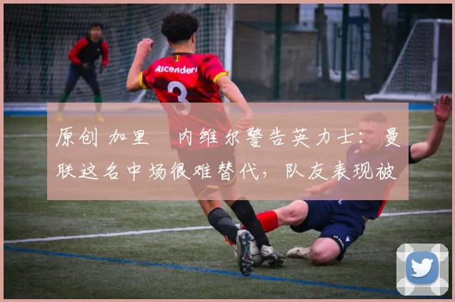 原创 加里・内维尔警告英力士：曼联这名中场很难替代，队友表现被赞 “离谱”