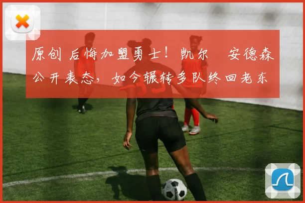 原创 后悔加盟勇士！凯尔・安德森公开表态，如今辗转多队终回老东家