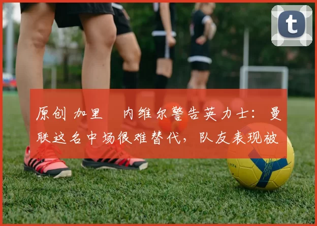 原创 加里・内维尔警告英力士：曼联这名中场很难替代，队友表现被赞 “离谱”