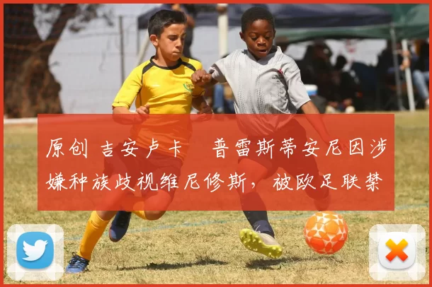 原创 吉安卢卡・普雷斯蒂安尼因涉嫌种族歧视维尼修斯,被欧足联禁赛
