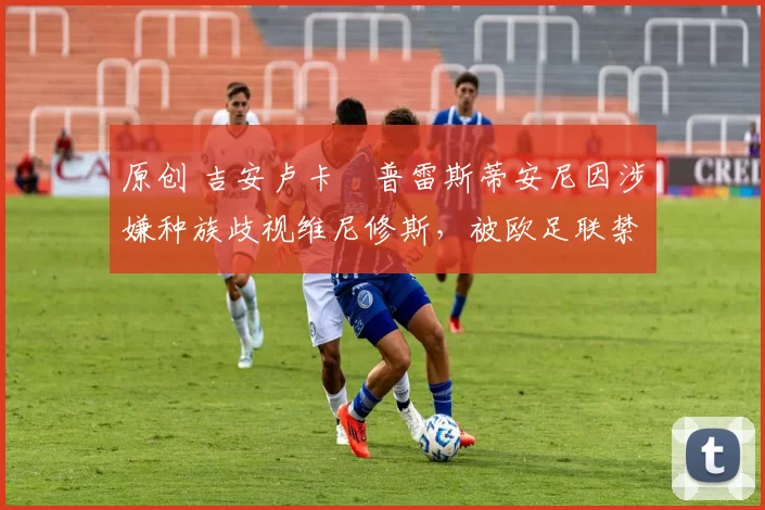 原创 吉安卢卡・普雷斯蒂安尼因涉嫌种族歧视维尼修斯,被欧足联禁赛