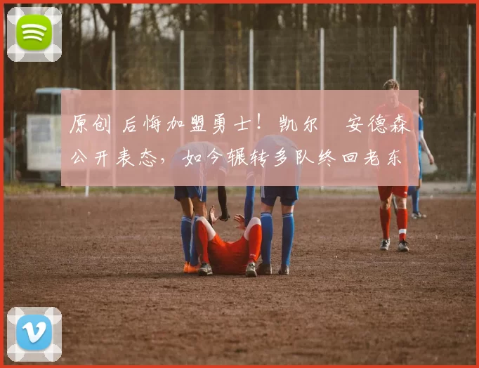 原创 后悔加盟勇士！凯尔・安德森公开表态，如今辗转多队终回老东家