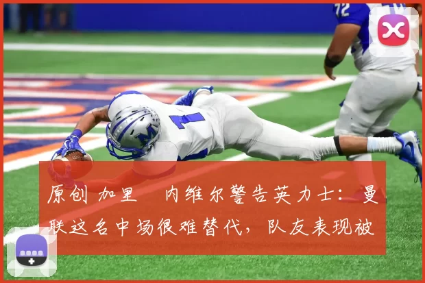 原创 加里・内维尔警告英力士：曼联这名中场很难替代，队友表现被赞 “离谱”