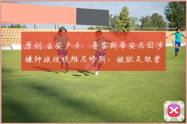 原创 吉安卢卡・普雷斯蒂安尼因涉嫌种族歧视维尼修斯，被欧足联禁赛