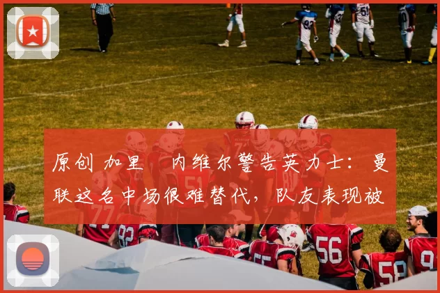 原创 加里・内维尔警告英力士：曼联这名中场很难替代，队友表现被赞 “离谱”