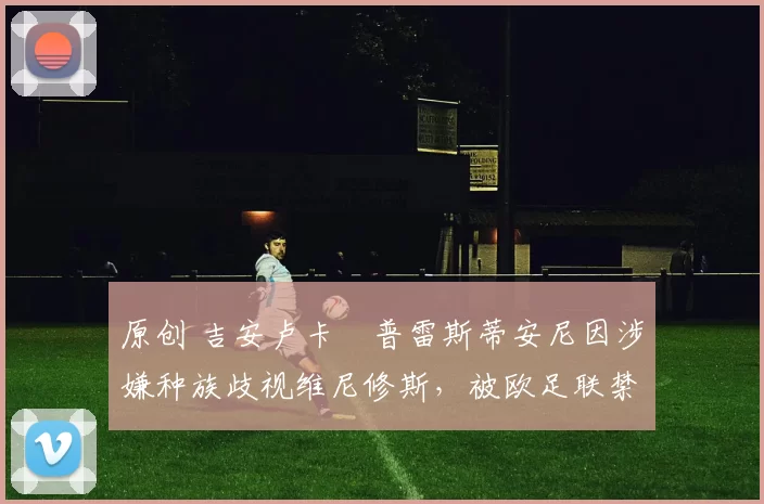 原创 吉安卢卡・普雷斯蒂安尼因涉嫌种族歧视维尼修斯，被欧足联禁赛