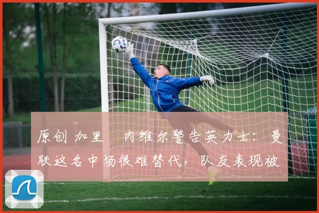 原创 加里・内维尔警告英力士：曼联这名中场很难替代，队友表现被赞 “离谱”