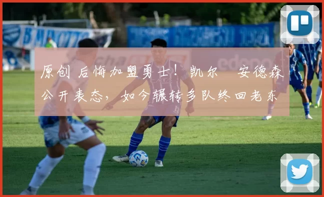 原创 后悔加盟勇士！凯尔・安德森公开表态，如今辗转多队终回老东家