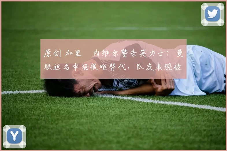 原创 加里・内维尔警告英力士：曼联这名中场很难替代，队友表现被赞 “离谱”