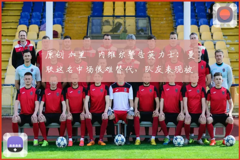 原创 加里・内维尔警告英力士：曼联这名中场很难替代，队友表现被赞 “离谱”