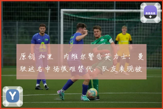 原创 加里・内维尔警告英力士:曼联这名中场很难替代,队友表现被赞 “离谱”