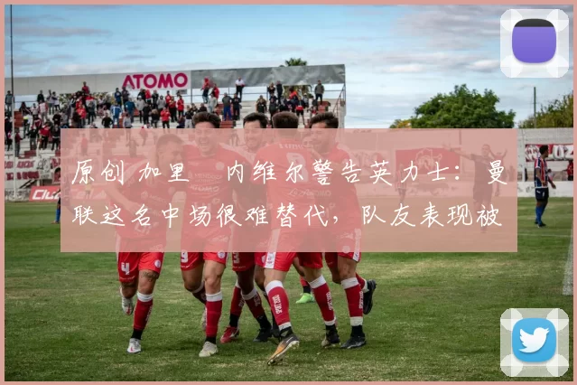 原创 加里・内维尔警告英力士：曼联这名中场很难替代，队友表现被赞 “离谱”