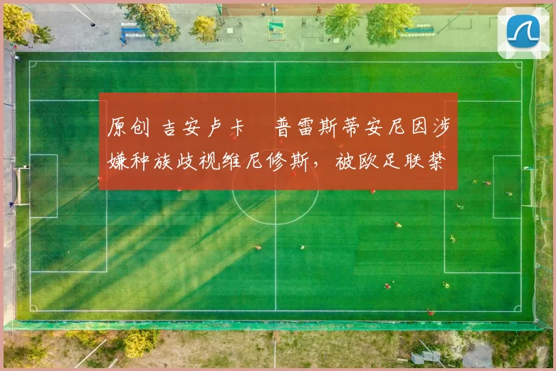 原创 吉安卢卡・普雷斯蒂安尼因涉嫌种族歧视维尼修斯，被欧足联禁赛