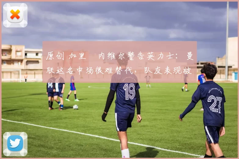 原创 加里・内维尔警告英力士:曼联这名中场很难替代,队友表现被赞 “离谱”