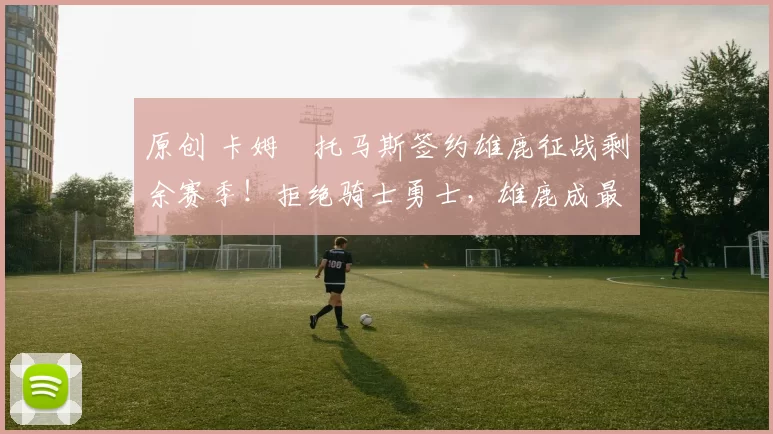 原创 卡姆・托马斯签约雄鹿征战剩余赛季！拒绝骑士勇士，雄鹿成最优选