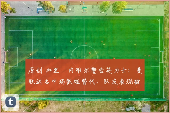 原创 加里・内维尔警告英力士：曼联这名中场很难替代，队友表现被赞 “离谱”