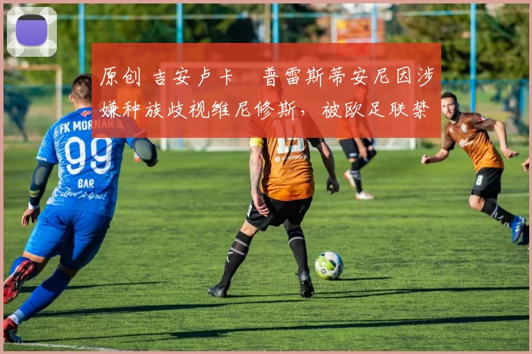 原创 吉安卢卡・普雷斯蒂安尼因涉嫌种族歧视维尼修斯,被欧足联禁赛