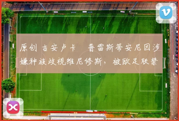 原创 吉安卢卡・普雷斯蒂安尼因涉嫌种族歧视维尼修斯，被欧足联禁赛