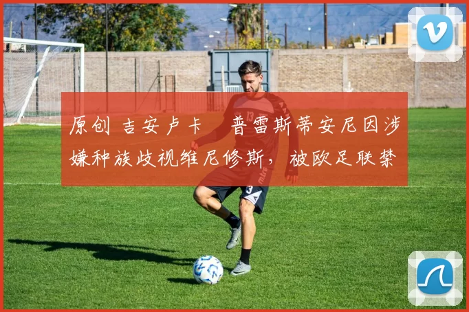 原创 吉安卢卡・普雷斯蒂安尼因涉嫌种族歧视维尼修斯，被欧足联禁赛