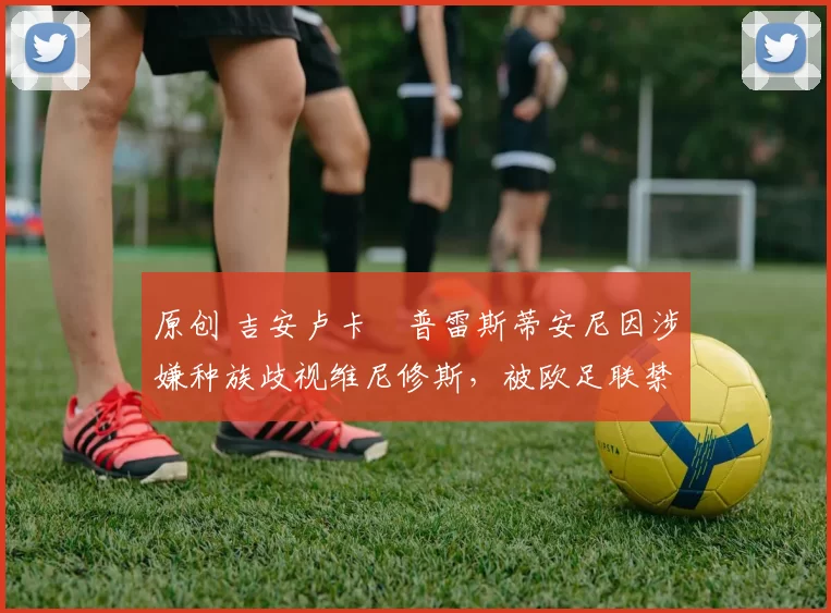 原创 吉安卢卡・普雷斯蒂安尼因涉嫌种族歧视维尼修斯,被欧足联禁赛