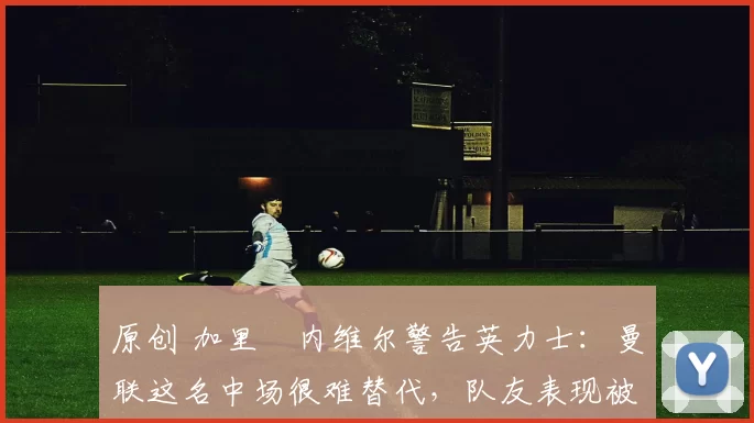 原创 加里・内维尔警告英力士:曼联这名中场很难替代,队友表现被赞 “离谱”