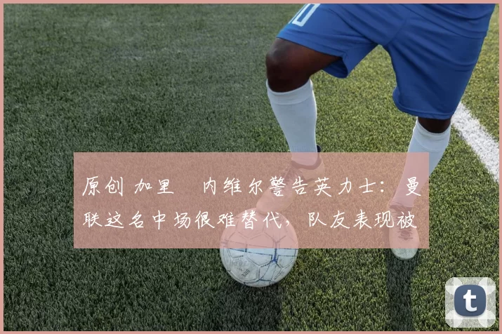 原创 加里・内维尔警告英力士：曼联这名中场很难替代，队友表现被赞 “离谱”