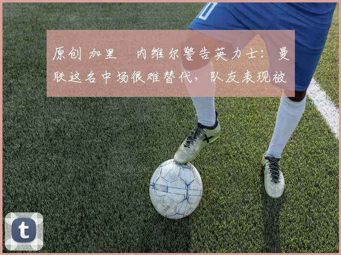 原创 加里・内维尔警告英力士：曼联这名中场很难替代，队友表现被赞 “离谱”