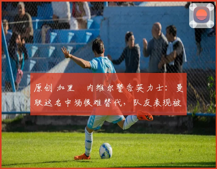 原创 加里・内维尔警告英力士：曼联这名中场很难替代，队友表现被赞 “离谱”