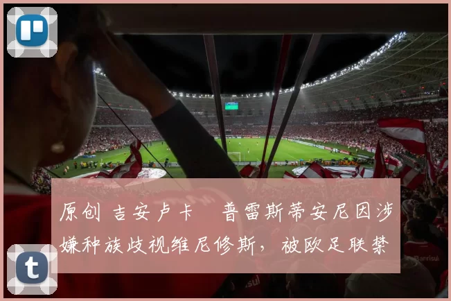 原创 吉安卢卡・普雷斯蒂安尼因涉嫌种族歧视维尼修斯,被欧足联禁赛