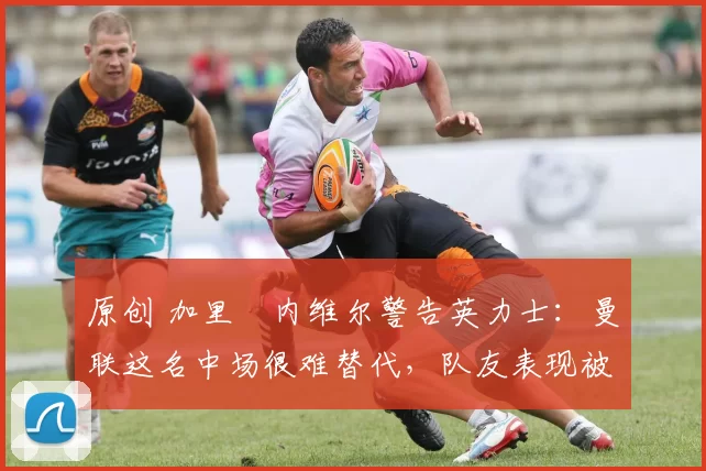 原创 加里・内维尔警告英力士：曼联这名中场很难替代，队友表现被赞 “离谱”