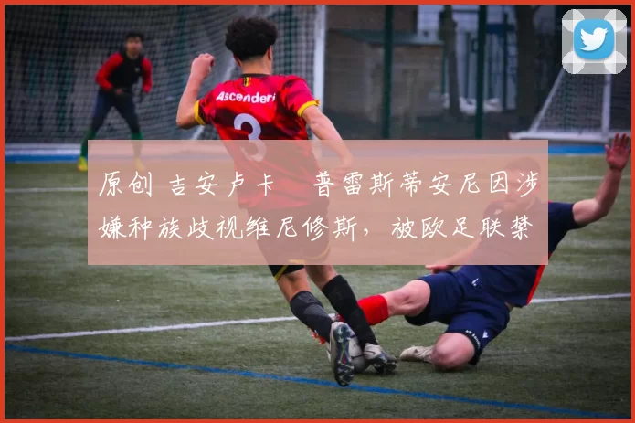 原创 吉安卢卡・普雷斯蒂安尼因涉嫌种族歧视维尼修斯，被欧足联禁赛