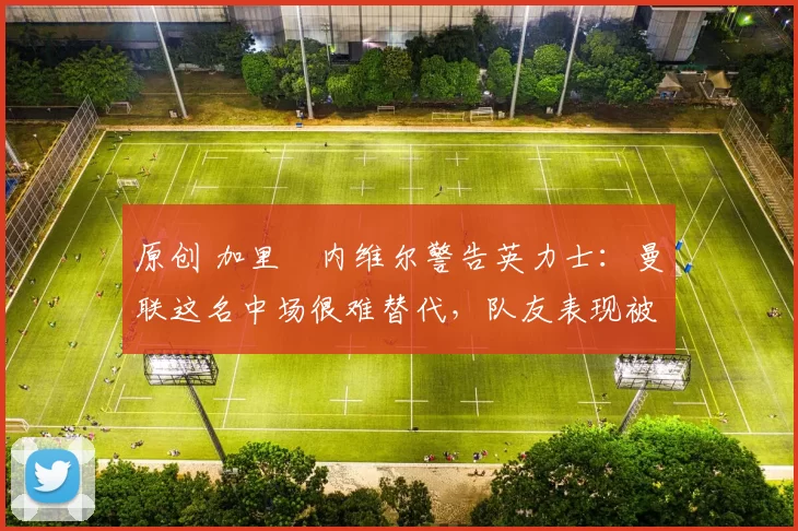 原创 加里・内维尔警告英力士：曼联这名中场很难替代，队友表现被赞 “离谱”