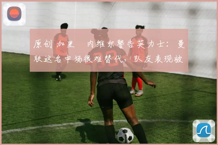 原创 加里・内维尔警告英力士：曼联这名中场很难替代，队友表现被赞 “离谱”