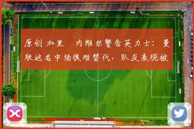 原创 加里・内维尔警告英力士：曼联这名中场很难替代，队友表现被赞 “离谱”