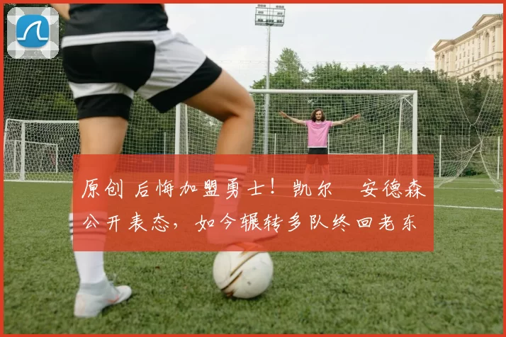 原创 后悔加盟勇士！凯尔・安德森公开表态，如今辗转多队终回老东家