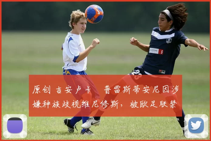 原创 吉安卢卡・普雷斯蒂安尼因涉嫌种族歧视维尼修斯，被欧足联禁赛