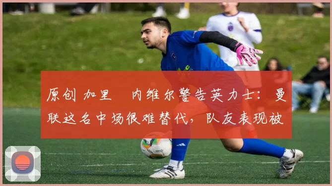 原创 加里・内维尔警告英力士：曼联这名中场很难替代，队友表现被赞 “离谱”