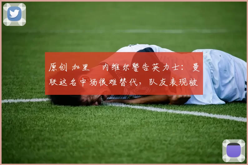 原创 加里・内维尔警告英力士：曼联这名中场很难替代，队友表现被赞 “离谱”