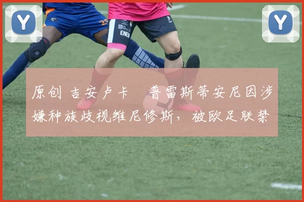 原创 吉安卢卡・普雷斯蒂安尼因涉嫌种族歧视维尼修斯,被欧足联禁赛