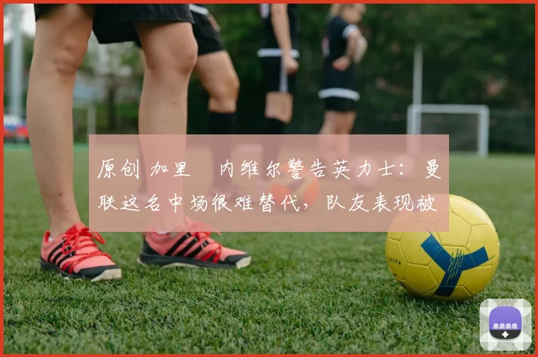 原创 加里・内维尔警告英力士：曼联这名中场很难替代，队友表现被赞 “离谱”